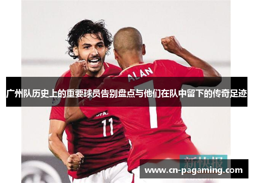 广州队历史上的重要球员告别盘点与他们在队中留下的传奇足迹