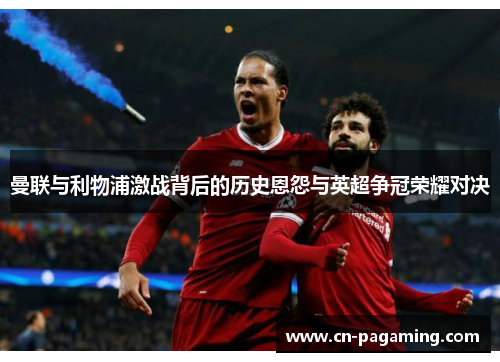 曼联与利物浦激战背后的历史恩怨与英超争冠荣耀对决