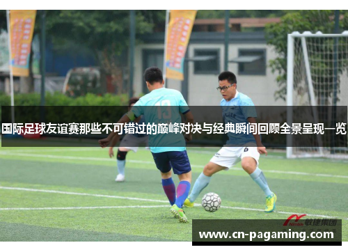 国际足球友谊赛那些不可错过的巅峰对决与经典瞬间回顾全景呈现一览