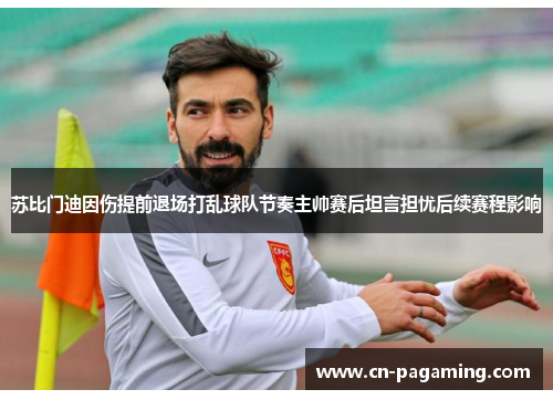 苏比门迪因伤提前退场打乱球队节奏主帅赛后坦言担忧后续赛程影响