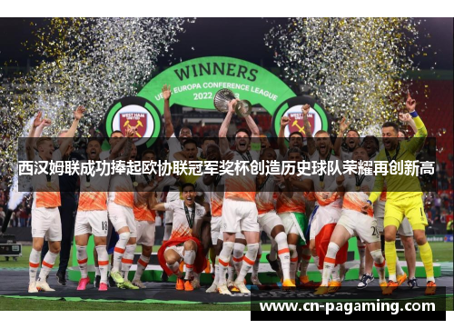 西汉姆联成功捧起欧协联冠军奖杯创造历史球队荣耀再创新高